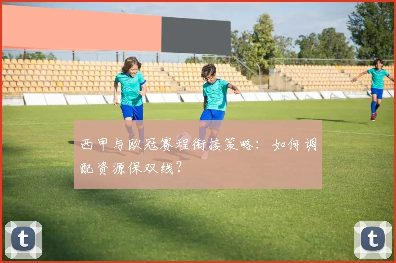西甲与欧冠赛程衔接策略：如何调配资源保双线？