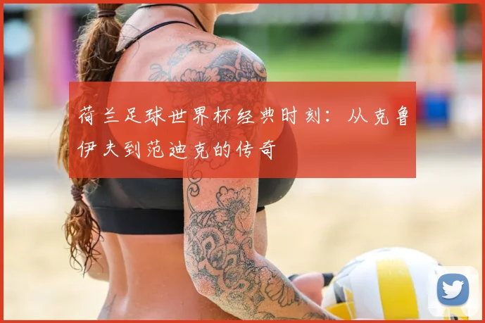 荷兰足球世界杯经典时刻：从克鲁伊夫到范迪克的传奇