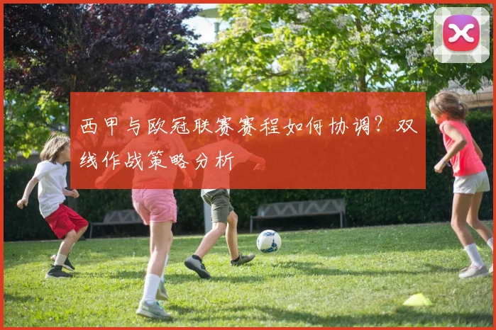 西甲与欧冠联赛赛程如何协调？双线作战策略分析